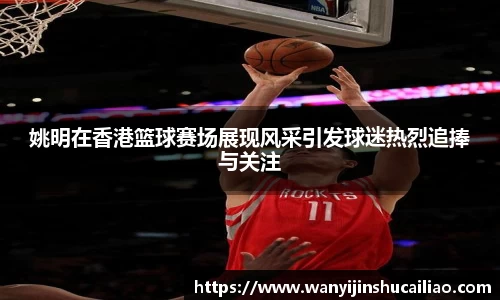姚明在香港篮球赛场展现风采引发球迷热烈追捧与关注